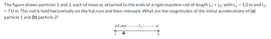 The
figure shows particles 1 and 2, each of mass m, attached to the ends of a rigid massless rod of length L₁ + L2, with L₁ = 1.0 m and L2
= 7.0 m. The rod is held horizontally on the fulcrum and then released. What are the magnitudes of the initial accelerations of (a)
particle 1 and (b) particle 2?
-L₂-
100