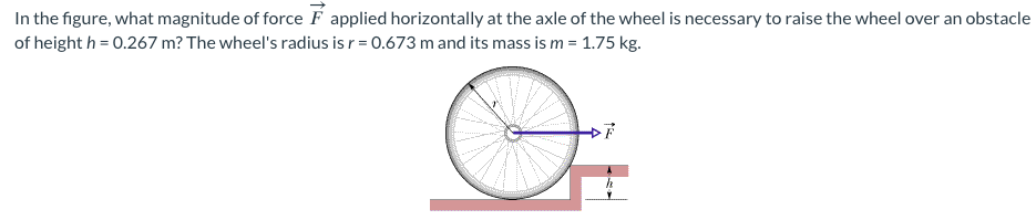 In
the figure, what magnitude of force F applied horizontally at the axle of the wheel is necessary to raise the wheel over an obstacle
of height h = 0.267 m? The wheel's radius is r = 0.673 m and its mass is m = 1.75 kg.
DF