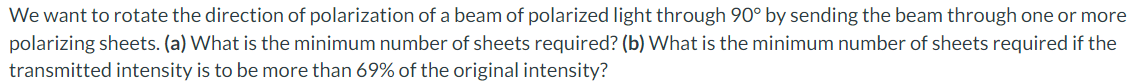 We want to rotate the direction of polarization of a beam of polarized light through 90° by sending the beam through one or more
polarizing sheets. (a) What is the minimum number of sheets required? (b) What is the minimum number of sheets required if the
transmitted intensity is to be more than 69% of the original intensity?