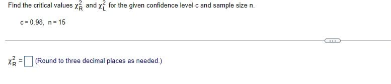 Find the critical values x and x for the given confidence level c and sample size n.
c= 0.98, n= 15
...
X = (Round to three decimal places as needed.)
