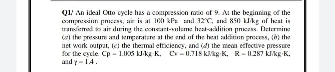 Q1/ An ideal Otto cycle has a compression ratio of 9. At the beginning of the
compression process, air is at 100 kPa and 32°C, and 850 kJ/kg of heat is
transferred to air during the constant-volume heat-addition process. Determine
(a) the pressure and temperature at the end of the heat addition process, (b) the
net work output, (c) the thermal efficiency, and (d) the mean effective pressure
for the cycle. Cp 1.005 kJ/kg K,
and y = 1.4.
Cv = 0.718 kJ/kg K, R 0.287 kJ/kg K,
