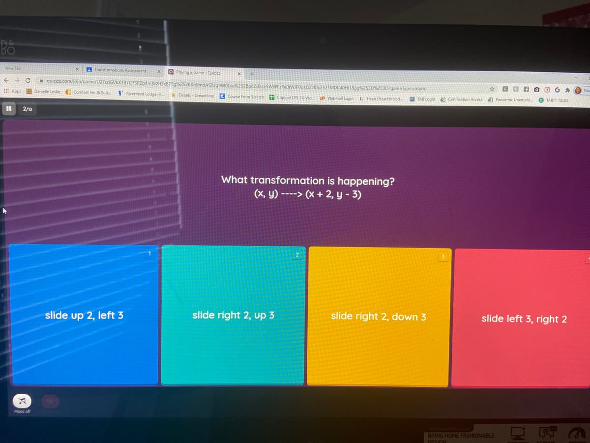 A Transfomations Assessment
O Playing a Game Quizizz
A quizizz.com/join/ga
53D%253D?gameTypesasync
☆回国
Z Course From Scratch t Copy of CFS 20 Wo. P Webmail Login t. Heart2Heart Introd TAB Logina Certification Access a Pandemic Unemplo.
Apps Danielle Leslie Comfort Inn & Suit.
V Reverfront Lodge
OG *
Details - Dreamtime
O TARTT TALKS
2/10
What transformation is happening?
(X, y) ----> (x + 2, y - 3)
2
slide up 2, left 3
slide right 2, up 3
slide right 2, down 3
slide left 3, right 2
Music off
3)
BRING HOME FASHIONABLE
DESIGN
