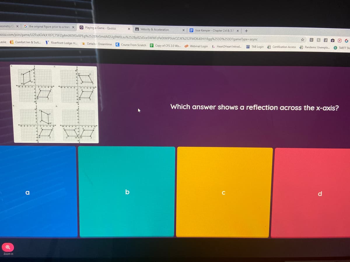 Feometry Ci. x
G the original figure prior to a tran X
O Playing a Game - Quizizz
A Velocity & Acceleration
E Jose Kemper - Chapter 24 & 3.1 x
mizizz.com/join/game/U2FsdGVkX187C75FZg4mXK913xBPEg%252BXn5mdAf2Ug9WOLsu%252Bp8Zd3ceSWWFzPeOtWIPOokOZJK%252FMDK40HI1899%253D%253D?gameType=async
Leslie Comfort Inn & Suit.
V Riverfront Lodge: H.
* Details - Dreamtime
Z Course From Scratch
t Copy of CFS 2.0 Wo. P Webmail Login
t. Heart2Heart Introd..
TAB Login a Certification Access
O Pandemic Unemplo.
O TARTT TA
Which answer shows a reflection across the x-axis?
C
d
Zoom in
