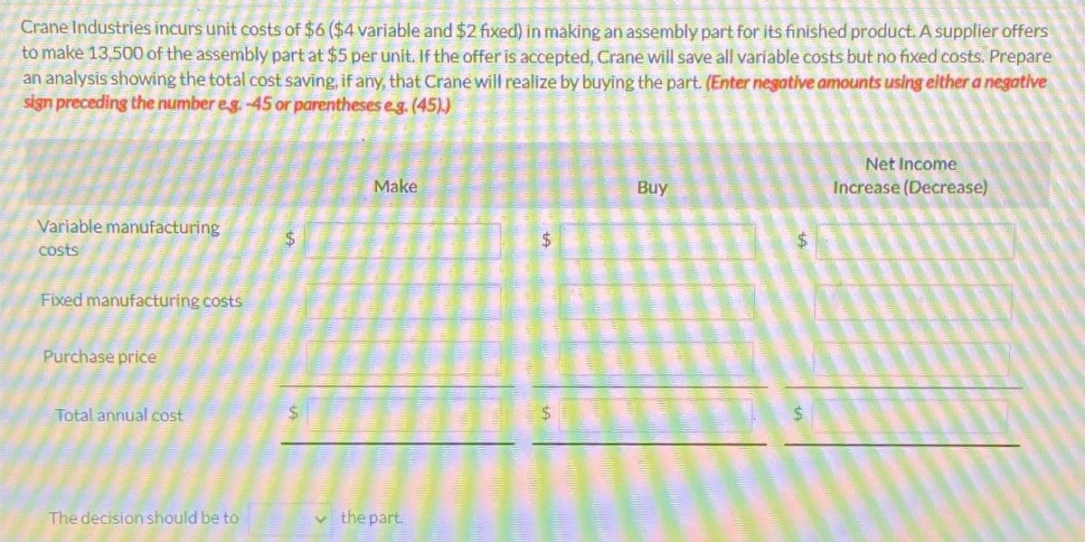 Crane Industries incurs unit costs of $6 ($4 variable and $2 fixed) in making an assembly part for its finished product. A supplier offers
to make 13,500 of the assembly part at $5 per unit. If the offer is accepted, Crane will save all variable costs but no fixed costs. Prepare
an analysis showing the total cost saving, if any, that Crane will realize by buying the part. (Enter negative amounts using either a negative
sign preceding the number e.g. -45 or parentheses e.g. (45).)
Variable manufacturing
costs
Fixed manufacturing costs
Purchase price
Total annual cost
The decision should be to
$
Make
the part
$
Buy
$
$
Net Income
Increase (Decrease)