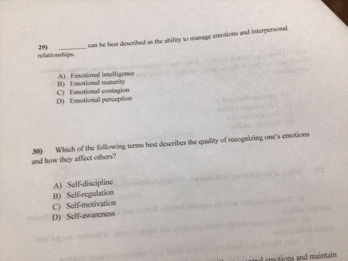 29)
relationships.
can be best described as the ability to manage emotions and interpersonal
A) Emotional intelligence
B) Emotional maturity
C) Emotional contagion
D) Emotional perception
Which of the following terms best describes the quality of recognizing one's emotions
30)
and how they affect others?
A) Self-discipline
B) Self-regulation
C) Self-motivation
D) Self-awareness
atrol emotions and maintain
