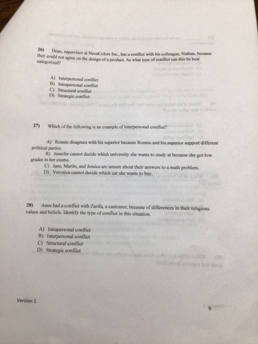 ons o
o d od
26)
Dean, supervisor at NeonColors Inc., has a conflict with his colleague, Nathan, bccause
they could not agree on the design of a product. As what type of conflict can this be best
categorized?
A) Interpersonal conflict
B) Intrapersonal conflict
C) Structural conflict
D) Strategic conflict
27)
Which of the following is an example of interpersonal conflict?
A) Ronnie disagrees with his superior because Ronnie and his superior support different
political parties.
B) Jennifer cannot decide which university she wants to study at because she got low
grades in her exams.
C) Jane, Martin, and Jessica are unsure about their answers to a math problem.
D) Veronica cannot decide which car she wants to buy.
28)
values and beliefs. Identify the type of conflict in this situation.
Anne had a conflict with Zarifa, a customer, because of differences in their religious
A) Intrapersonal conflict
B) Interpersonal conflict
C) Structural conflict
D) Strategic conflict
Version 1
