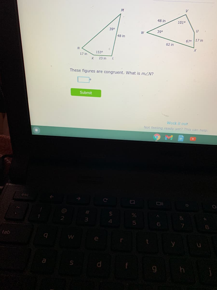 48 in
101°
390
W
390
48 in
67° 17 in
62 in
1530
17 in
23 in
These figures are congruent. What is mN?
Submit
Work it out
Not feeling ready yet? This can help:
esc
%23
2
3
5
8
tab
(O
