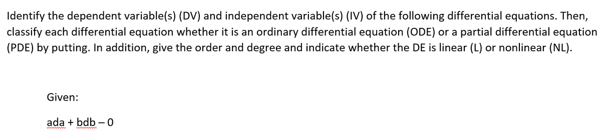 Identify the dependent variable(s) (DV) and independent variable(s) (IV) of the following differential equations. Then,
classify each differential equation whether it is an ordinary differential equation (ODE) or a partial differential equation
(PDE) by putting. In addition, give the order and degree and indicate whether the DE is linear (L) or nonlinear (NL).
Given:
ada + bdb – 0
