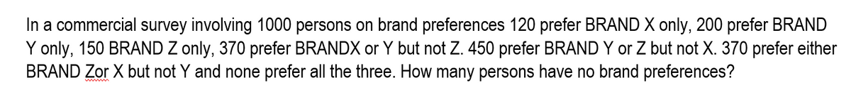 In a commercial survey involving 1000 persons on brand preferences 120 prefer BRAND X only, 200 prefer BRAND
Y only, 150 BRAND Z only, 370 prefer BRANDX or Y but not Z. 450 prefer BRAND Y or Z but not X. 370 prefer either
BRAND Zor X but not Y and none prefer all the three. How many persons have no brand preferences?
