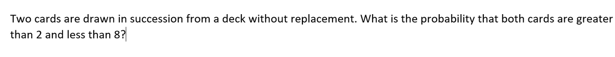 Two cards are drawn in succession from a deck without replacement. What is the probability that both cards are greater
than 2 and less than 8?
