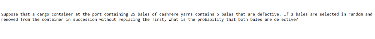 Suppose that a cargo container at the port containing 25 bales of cashmere yarns contains 5 bales that are defective. If 2 bales are selected in random and
removed from the container in succession without replacing the first, what is the probability that both bales are defective?
