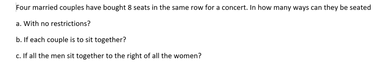 Four married couples have bought 8 seats in the same row for a concert. In how many ways can they be seated
a. With no restrictions?
b. If each couple is to sit together?
c. If all the men sit together to the right of all the women?
