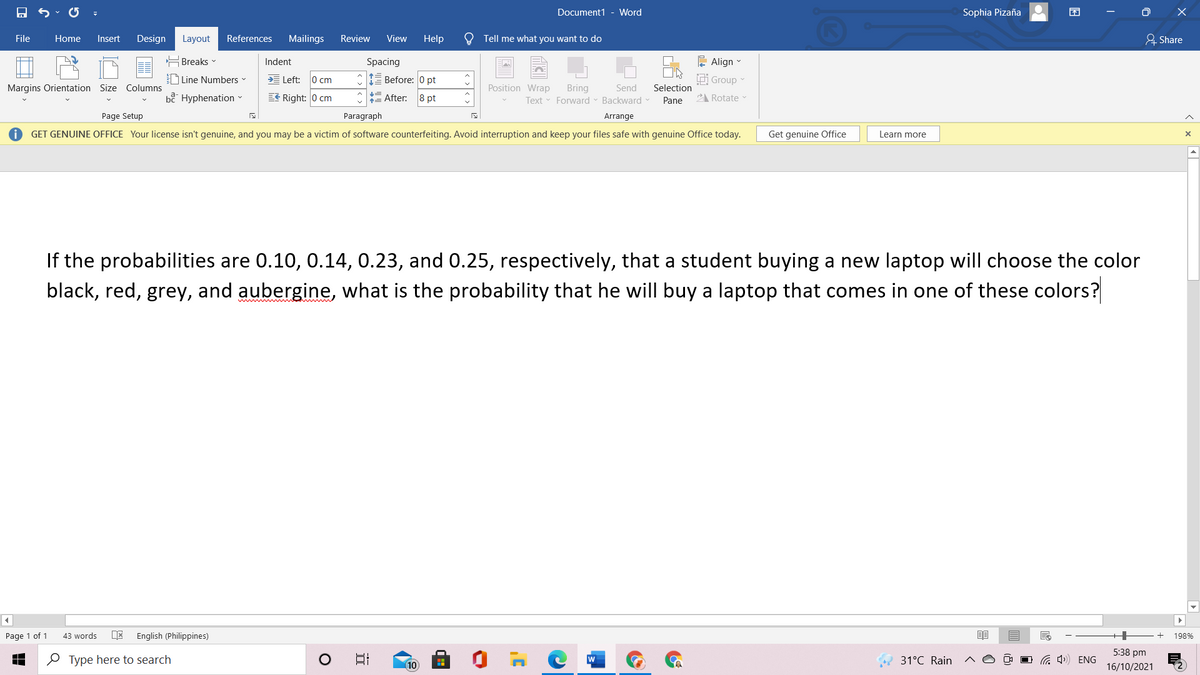Document1 - Word
Sophia Pizaña
O X
File
Home
Insert
Design
Layout
References
Mailings
Review
View
Help
O Tell me what you want to do
유 Share
Breaks -
Indent
Spacing
E Align
Line Numbers
E Left:
0 cm
Before: 0 pt
idi Group
Margins Orientation Size Columns
Position Wrap
Bring
Text Forward - Backward
Send
Selection
bể Hyphenation
EE Right: 0 cm
E After:
8 pt
Pane
2 Rotate
Page Setup
Paragraph
Arrange
GET GENUINE OFFICE Your license isn't genuine, and you may be a victim of software counterfeiting. Avoid interruption and keep your files safe with genuine Office today.
Get genuine Office
Learn more
If the probabilities are 0.10, 0.14, 0.23, and 0.25, respectively, that a student buying a new laptop will choose the color
black, red, grey, and aubergine, what is the probability that he will buy a laptop that comes in one of these colors?
Page 1 of 1
43 words
English (Philippines)
198%
5:38 pm
O Type here to search
31°C Rain
a 4») ENG
10
16/10/2021
