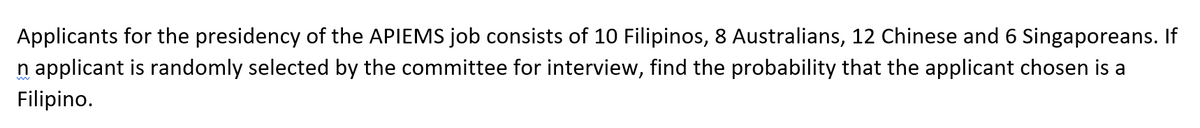 Applicants for the presidency of the APIEMS job consists of 10 Filipinos, 8 Australians, 12 Chinese and 6 Singaporeans. If
n applicant is randomly selected by the committee for interview, find the probability that the applicant chosen is a
Filipino.
