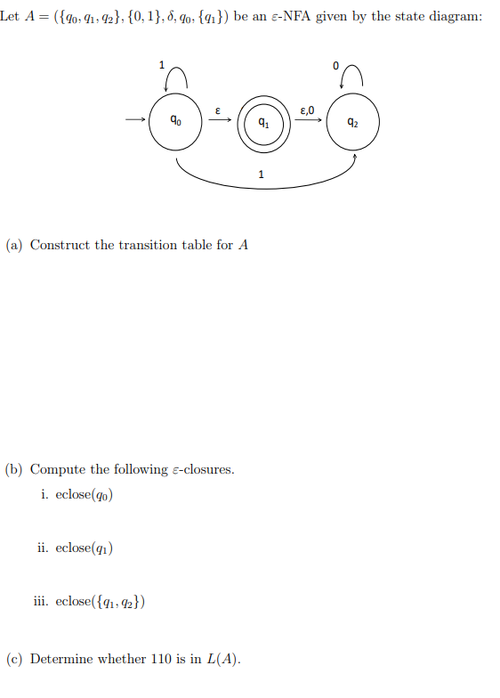 Let A = ({4o; 41, 2}; {0, 1}, 8, 9o: {41}) be an e-NFA given by the state diagram:
€,0
92
(a) Construct the transition table for A
(b) Compute the following e-closures.
i. eclose(qo)
ii. eclose(q1)
iii. eclose({41, 42})
(c) Determine whether 110 is in L(A).
