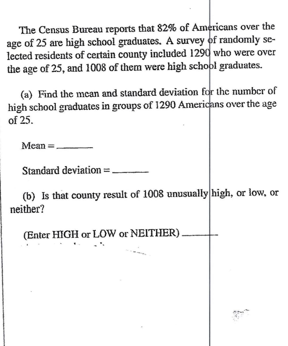 The Census Bureau reports that 82% of Americans over the
age of 25 are high school graduates. A survey of randomly se-
lected residents of certain county included 1290 who were over
the age of 25, and 1008 of them were high school graduates.
(a) Find the mean and standard deviation for the number of
high school graduates in groups of 1290 Americans over the age
of 25.
Mean =
Standard deviation
(b) Is that county result of 1008 unusually high, or low, or
neither?
(Enter HIGH or LOW or NEITHER)
h