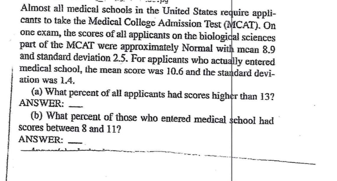 Almost all medical schools in the United States require appli-
cants to take the Medical College Admission Test (MCAT). On
one exam, the scores of all applicants on the biological sciences
part of the MCAT were approximately Normal with mean 8.9
and standard deviation 2.5. For applicants who actually entered
medical school, the mean score was 10.6 and the standard devi-
ation was 1.4.
(a) What percent of all applicants had scores higher than 13?
ANSWER:
(b) What percent of those who entered medical school had
scores between 8 and 11?
ANSWER:
Asumanul