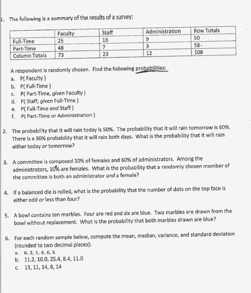 1. The following is a summary of the results of a survey:
Full-Time
Part-Time
Column Totals
Faculty
25
48
73
b. P(Full-Time)
c. P( Part-Time, given Faculty)
d. P(Staff, given Full-Time)
e.
P( Full-Time and Staff)
f. P(Part-Time or Administration)
Staff
16
7
23
A respondent is randomly chosen. Find the following probabilities:
a. P(Faculty)
Administration
9
3
12
Row Totals
50
58-
108
2. The probability that it will rain today is 50%. The probability that it will rain tomorrow is 60%.
There is a 30% probability that it will rain both days. What is the probability that it will rain
either today or tomorrow?
3. A committee is composed 30% of females and 60% of administrators. Among the
administrators, 10% are females. What is the probability that a randomly chosen member of
the committee is both an administrator and a female?
a.
b.
c. 13, 11, 14, 8, 14
4. If a balanced die is rolled, what is the probability that the number of dots on the top face is
either odd or less than four?
5. A bowl contains ten marbles. Four are red and six are blue. Two marbles are drawn from the
bowl without replacement. What is the probability that both marbles drawn are blue?
6. For each random sample below, compute the mean, median, variance, and standard deviation
(rounded to two decimal places);
6, 2, 1, 4, 6, 5
11.2, 10.0, 25.4, 8.4, 11.0