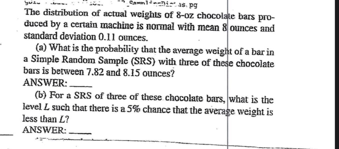 Samnis. pg
The distribution of actual weights of 8-oz chocolate bars pro-
duced by a certain machine is normal with mean 8 ounces and
standard deviation 0.11 ounces.
ܕ ܪܙܢܬܝ * ܝܐܕܨ
(a) What is the probability that the average weight of a bar in
a Simple Random Sample (SRS) with three of these chocolate
bars is between 7.82 and 8.15 ounces?
ANSWER:
(b) For a SRS of three of these chocolate bars, what is the
level L such that there is a 5% chance that the average weight is
less than L?
ANSWER: