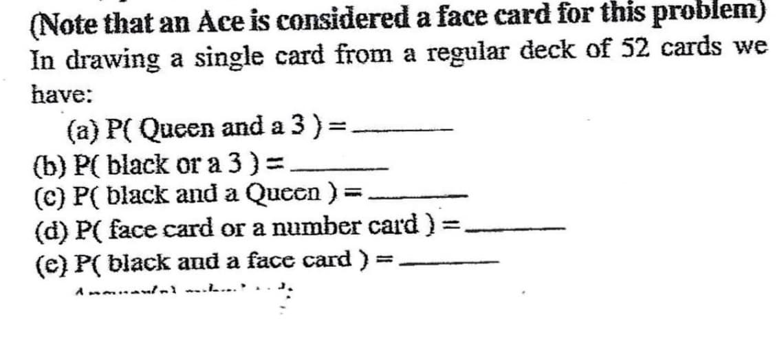 (Note that an Ace is considered a face card for this problem)
In drawing a single card from a regular deck of 52 cards we
have:
(a) P( Queen and a 3) =
(b) P(black or a 3) =
(c) P( black and a Queen ) =.
(d) P( face card or a number card)
(c) P( black and a face card ) =
=