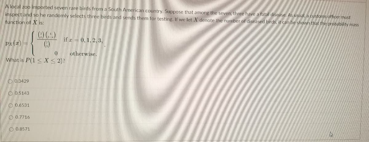 A local zoo imported seven rare birds from a South American country. Suppose that among the seven, three have a fatal disease. As usual, a customs officer must
inspect and so he randomnly selects three birds and sends them for testing. If we let X denote the number of diseased birds, it can be shown that the probability mass
function of X is:
if r = 0, 1, 2, 3,
px (r) =
()
0.
otherwise.
What is P(1 < X < 2)?
O 0.3429
O 0.5143
O 0.6531
O 0.7716
O 0.8571
