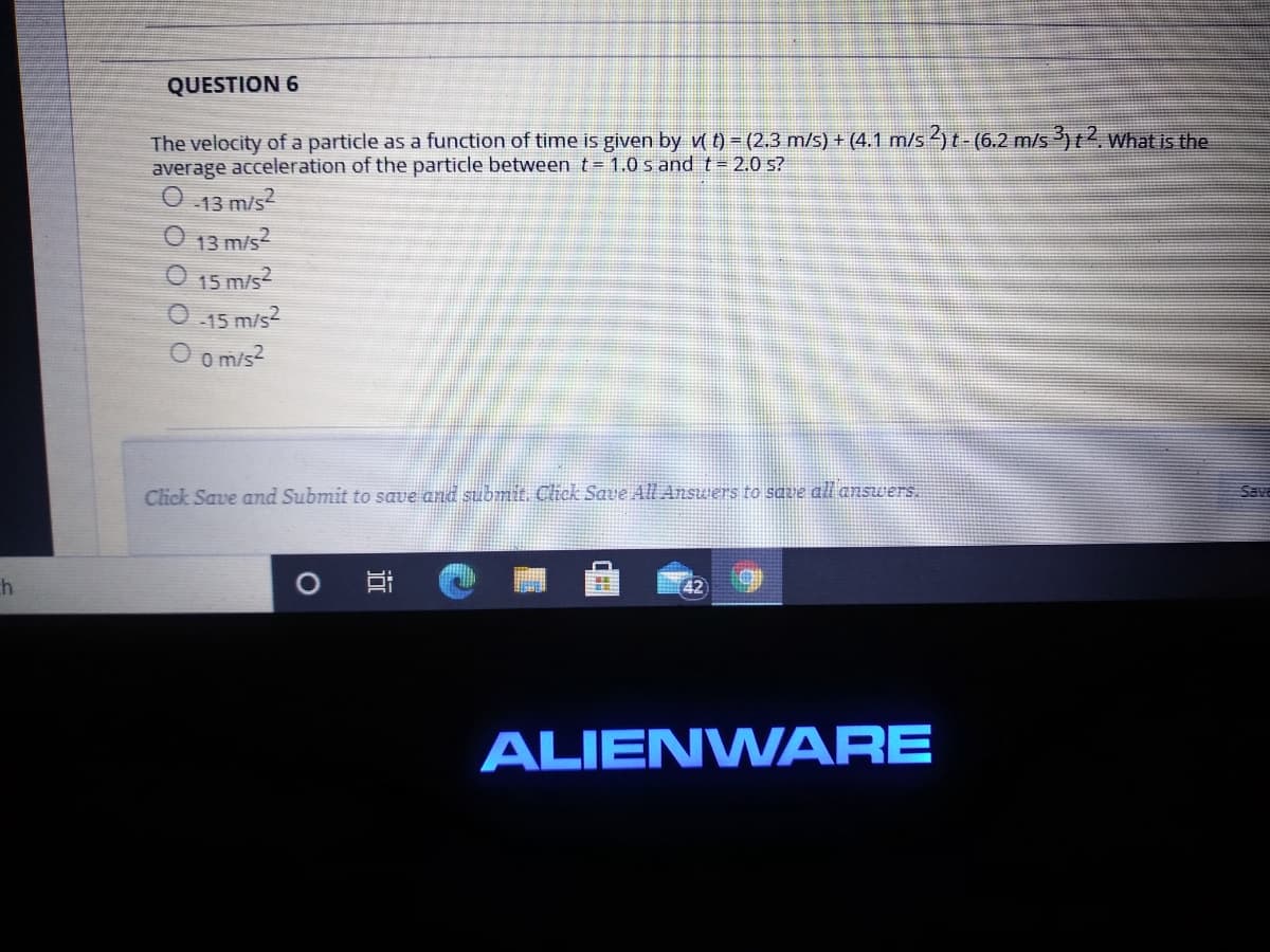 QUESTION 6
The velocity of a particle as a function of time is given by v( t) = (2.3 m/s) + (4.1 m/s ) t - (6.2 m/s)t?. What is the
average acceleration of the particle between t= 1.0 s and t= 2.0 s?
13 m/s2
O 13 m/s?
O 15 m/s2
-15 m/s2
O o m/s?
Click Save amd Submit to save and submit. Click Save All Answers to save all ansuers.
Save
h
ALIENWARE
近
