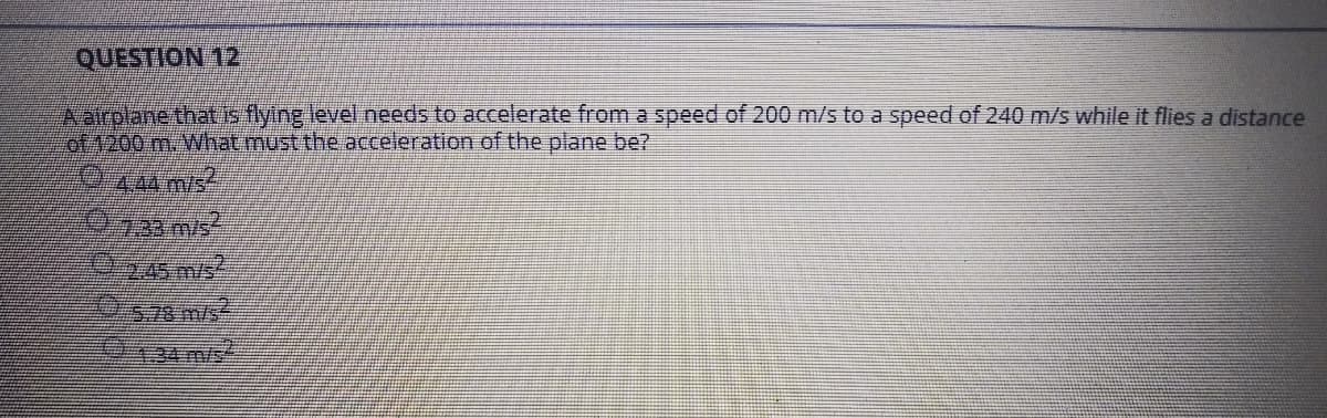 Aairolane thatus flying level.needs to accelerate from a speed of 200 m/s to a speed of 240 m/s while it flies a distance
of4200 m.What must the acceleration of the plane be?
444 m/s
245 m/s
9134m/s
