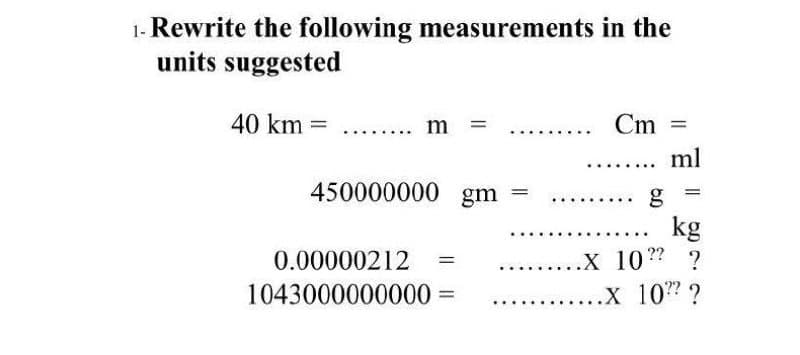 1- Rewrite the following measurements in the
units suggested
40 km =
m
Cm =
ml
...
450000000 gm
kg
.X 10? ?
.х 107?
0.00000212
%3D
....
1043000000000
||
