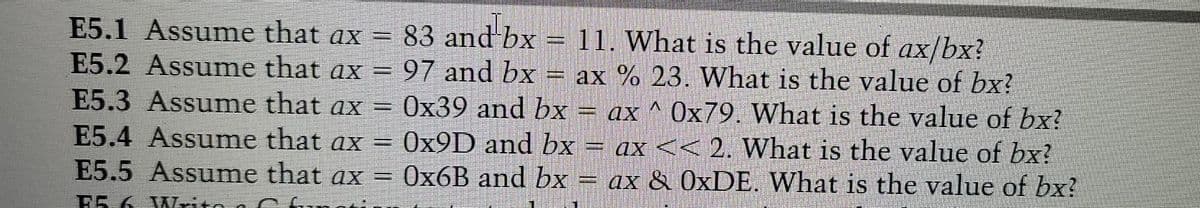 83 and bx = 11. What is the value of ax/bx?
E5.1 Assume that ax =
E5.2 Assume that ax = 97 and bx = ax % 23. What is the value of bx?
E5.3 Assume that ax =
E5.4 Assume that ax = 0X9D and bx = ax << 2. What is the value of bx?
E5.5 Assume that ax = 0x6B and bx = ax & 0×DE. What is the value of bx?
0x39 and bx = ax ^ 0x79. What is the value of bx?
E5.6 Wlrito
