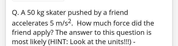 Q. A 50 kg skater pushed by a friend
accelerates 5 m/s?. How much force did the
friend apply? The answer to this question is
most likely (HINT: Look at the units!!!) -
