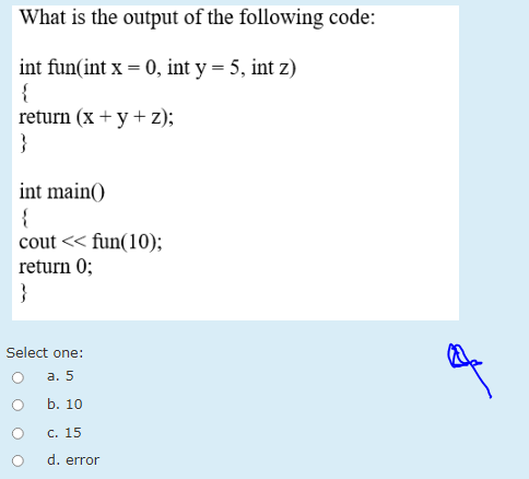 What is the output of the following code:
int fun(int x = 0, int y = 5, int z)
{
return (x + y + z);
}
int main()
{
cout << fun(10);
return 0;
}
Select one:
а. 5
b. 10
С. 15
d. error
