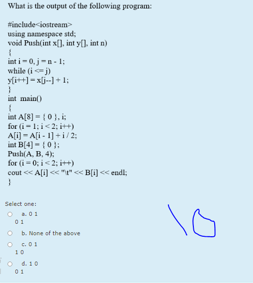 What is the output of the following program:
#include<iostream>
using namespace std;
void Push(int x[], int y[], int n)
{
int i = 0, j=n - 1;
while (i<= j)
y[i++] = x[j--] + 1;
}
int main()
{
int A[8] = { 0 }, i;
for (i= 1; i< 2; i++)
A[i] = A[i - 1] +i / 2;
int B[4] = { 0 };
Push(A, B, 4);
for (i= 0; i< 2; i++)
cout << A[i] << "\t" << B[i] << endl;
}
Select one:
а. 0 1
0 1
b. None of the above
с. 0 1
10
d. 10
0 1
