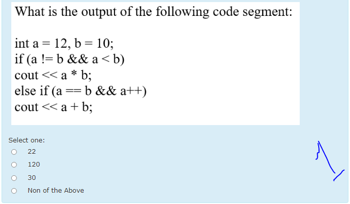 What is the output of the following code segment:
int a = 12, b = 10;
if (a != b && a < b)
cout << a * b;
else if (a == b && a++)
cout << a + b;
Select one:
22
1
120
30
Non of the Above
