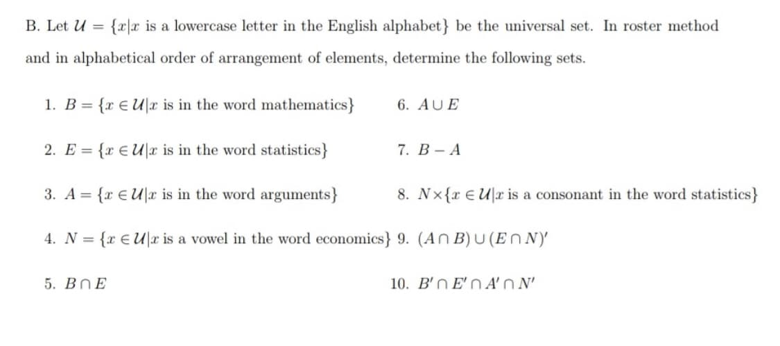 B. Let U =
{xx is a lowercase letter in the English alphabet} be the universal set. In roster method
and in alphabetical order of arrangement of elements, determine the following sets.
1. B = {x € Ux is in the word mathematics}
6. AUE
2. E = {x Ur is in the word statistics}
7. B-A
3. A = {x € Ur is in the word arguments}
8. Nx{x Ulr is a consonant in the word statistics}
4. N = {x EU|x is a vowel in the word economics} 9. (ANB)U(ENN)
5. BOE
10. B'nE'nA'ON'