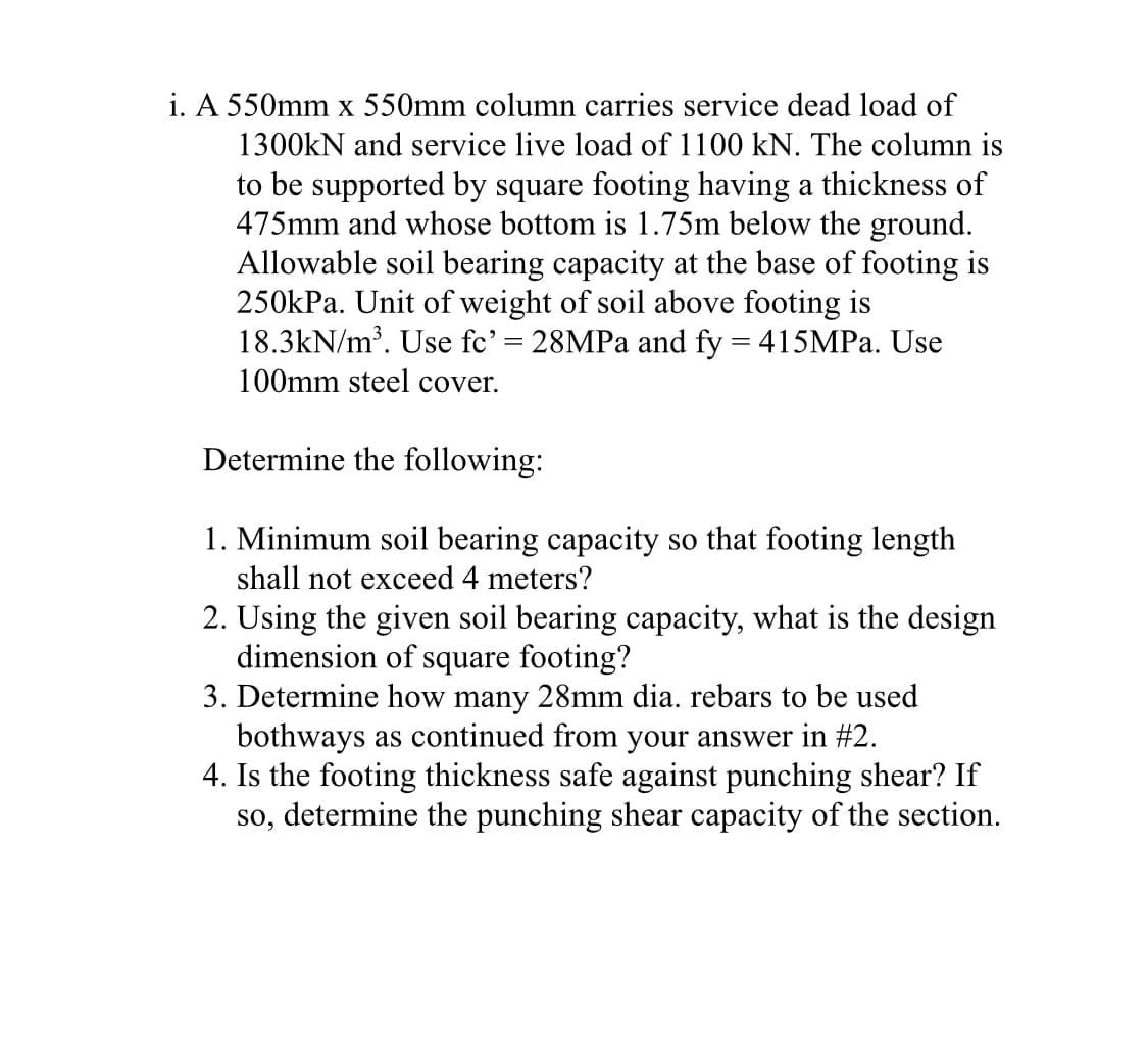 i. A 550mm x 550mm column carries service dead load of
1300kN and service live load of 1100 kN. The column is
to be supported by square footing having a thickness of
475mm and whose bottom is 1.75m below the ground.
Allowable soil bearing capacity at the base of footing is
250kPa. Unit of weight of soil above footing is
18.3kN/m³. Use fc' = 28MPa and fy = 415MPa. Use
100mm steel cover.
Determine the following:
1. Minimum soil bearing capacity so that footing length
shall not exceed 4 meters?
2. Using the given soil bearing capacity, what is the design
dimension of square footing?
3. Determine how many 28mm dia. rebars to be used
bothways as continued from your answer in #2.
4. Is the footing thickness safe against punching shear? If
so, determine the punching shear capacity of the section.