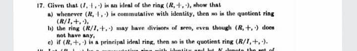 17. Given that (I,t.) in an ideal of the ring (R, +,), whow that
a) whenever (R, 1,) in commutative with identity, then so is the quotient ring
(R/1,+,),
b) the ring (R/I,+,) may have divisors of zero, even though (R, +,) does
not have any,
c) if (R, +,) in a principal ideal ring, then so is the quotient ring (R/I,+,).
ive rims with il.untity and kt Nlonete the set of
