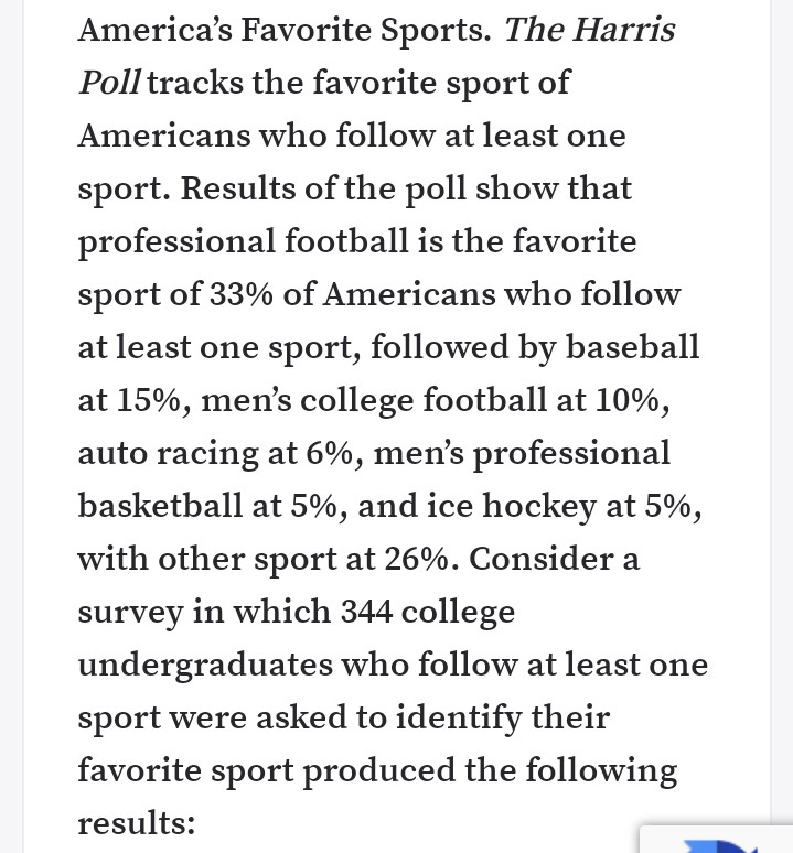 America's Favorite Sports. The Harris
Poll tracks the favorite sport of
Americans who follow at least one
sport. Results of the poll show that
professional football is the favorite
sport of 33% of Americans who follow
at least one sport, followed by baseball
at 15%, men's college football at 10%,
auto racing at 6%, men's professional
basketball at 5%, and ice hockey at 5%,
with other sport at 26%. Consider a
survey in which 344 college
undergraduates who follow at least one
sport were asked to identify their
favorite sport produced the following
results:
