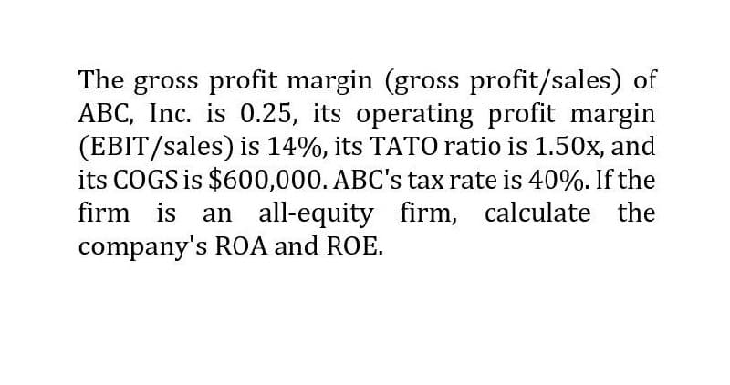 The gross profit margin (gross profit/sales) of
ABC, Inc. is 0.25, its operating profit margin
(EBIT/sales) is 14%, its TATO ratio is 1.50x, and
its COGS is $600,000. ABC's tax rate is 40%. If the
firm is an all-equity firm, calculate the
company's ROA and ROE.