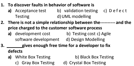 1. To discover faults in behavior of software is
a) Acceptance test
Testing
b) validation testing c) Defect
d) UML modelling
2. There is not a simple relationship between the-- and the
price charged to the customer software process
a) development cost
b) Testing cost c) Agile
software development d) Design Modelling
gives enough free time for a developer to fix
3.
defects
a) White Box Testing
b) Black Box Testing
d) Crystal Box Testing
c) Gray Box Testing
