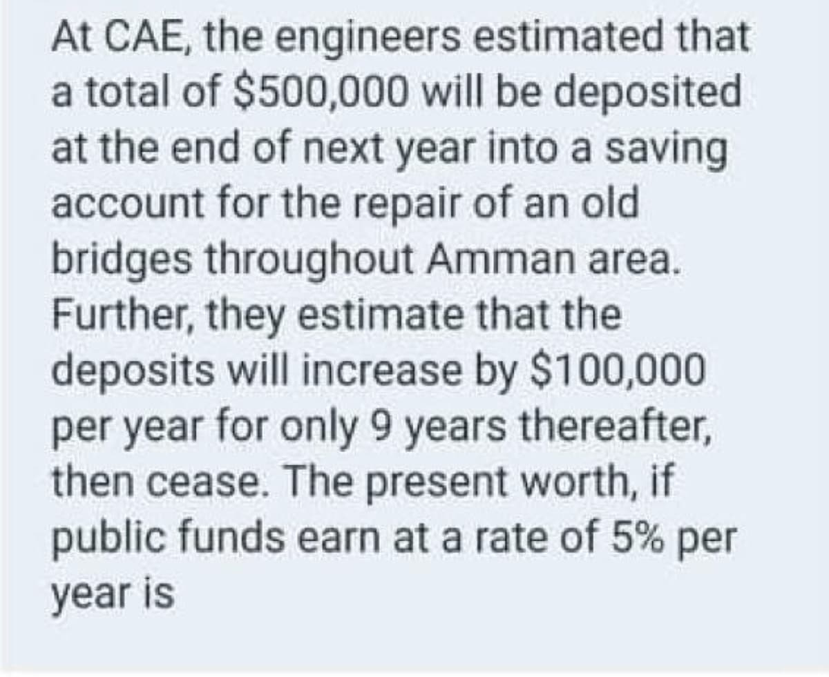 At CAE, the engineers estimated that
a total of $500,000 will be deposited
at the end of next year into a saving
account for the repair of an old
bridges throughout Amman area.
Further, they estimate that the
deposits will increase by $100,000
per year for only 9 years thereafter,
then cease. The present worth, if
public funds earn at a rate of 5% per
year is
