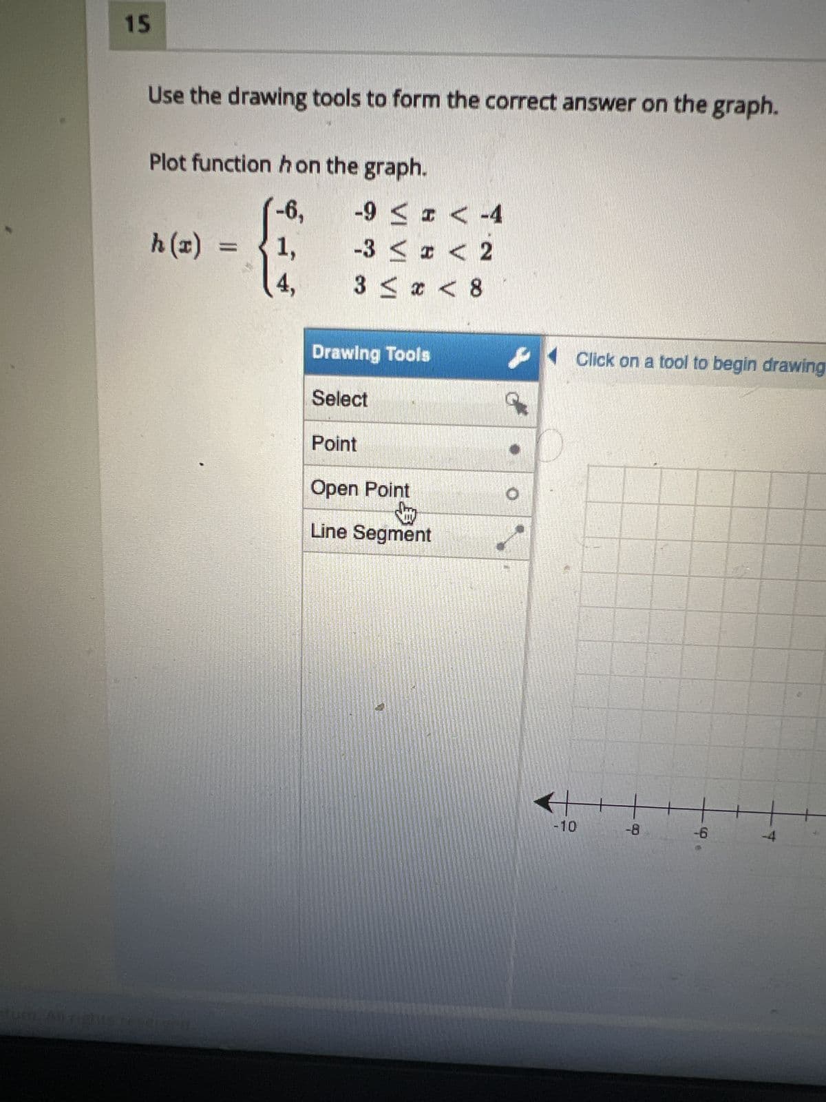 UOL ALDE
15
Use the drawing tools to form the correct answer on the graph.
Plot function hon the graph.
h(x) =
-6,
1,
-9 ≤ x < -4
-3 ≤ x < 2
3 ≤ x < 8
Drawing Tools
Select
Point
Open Point
Jay
Line Segment
7575
-10
Click on a tool to begin drawing
-8
+
-6
-4