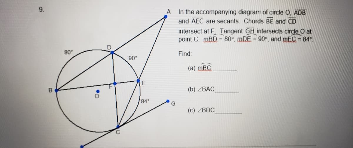 9.
In the accompanying diagram of circle O, ADB
and AEC are secants. Chords BE and CD
A
intersect at F Tangent GH intersects circle O at
point C. mBD = 80°, mDE = 90°, and mEC = 84°
80°
Find:
90°
(a) mBC
E
(b) ZBAC
84°
(c) ZBDC
