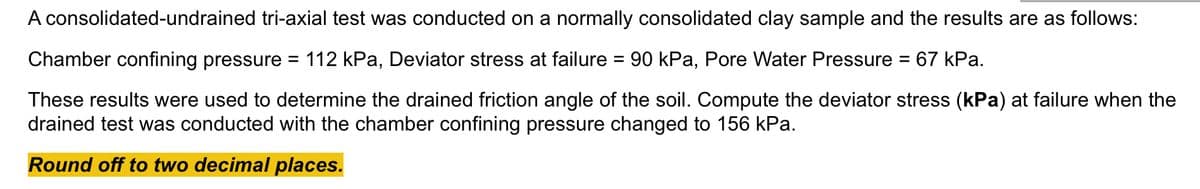 A consolidated-undrained tri-axial test was conducted on a normally consolidated clay sample and the results are as follows:
Chamber confining pressure =
112 kPa, Deviator stress at failure = 90 kPa, Pore Water Pressure = 67 kPa.
These results were used to determine the drained friction angle of the soil. Compute the deviator stress (kPa) at failure when the
drained test was conducted with the chamber confining pressure changed to 156 kPa.
Round off to two decimal places.
