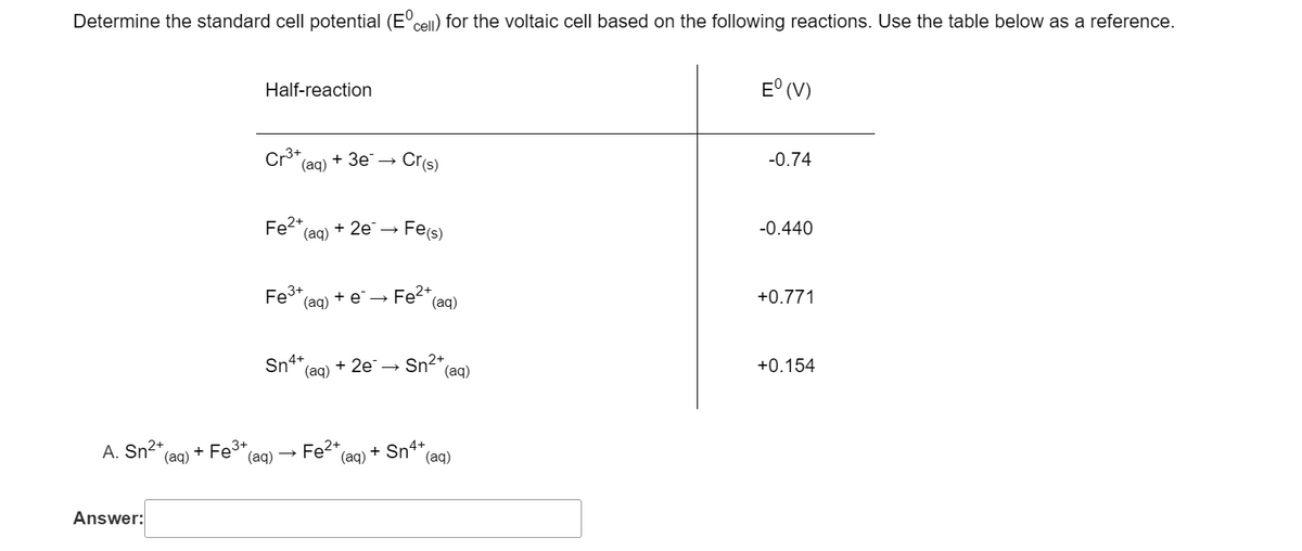 Determine the standard cell potential (E'cel) for the voltaic cell based on the following reactions. Use the table below as a reference.
Half-reaction
E° (V)
Cr3+
(ag) + 3e → Cris)
-0.74
Fe2+
(ag) + 2е —
Fe(s)
-0.440
Fe3+
(aq) + e →
Fe2 (aq)
+0.771
Sn4+
(aq) + 2e→
Sn2+
(aq)
+0.154
A. Sn²+
Fe2+,
+ Sn** (aq)
(aq)
(aq) + Fe3+
(aq)
Answer:
