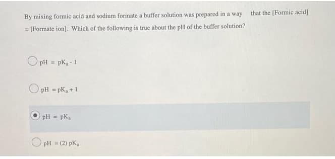 that the [Formic acid]
By mixing formic acid and sodium formate a buffer solution was prepared in a way
= [Formate ion]. Which of the following is true about the pH of the buffer solution?
%3D
O pH = pK, - 1
%3D
O pH = pK, +1
%3!
pH = pK,
pH (2) pK,
%3D
