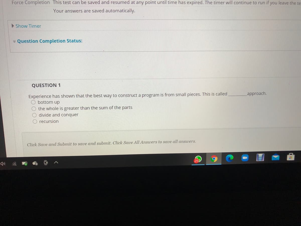 Force Completion This test can be saved and resumed at any point until time has expired. The timer will continue to run if you leave the te
Your answers are saved automatically.
>Show Timer
* Question Completion Status:
QUESTION 1
Experience has shown that the best way to construct a program is from small pieces. This is called
O bottom up
O the whole is greater than the sum of the parts
O divide and conquer
O recursion
approach.
Click Save and Submit to save and submit. Click Save All Answers to save all answers.
25
