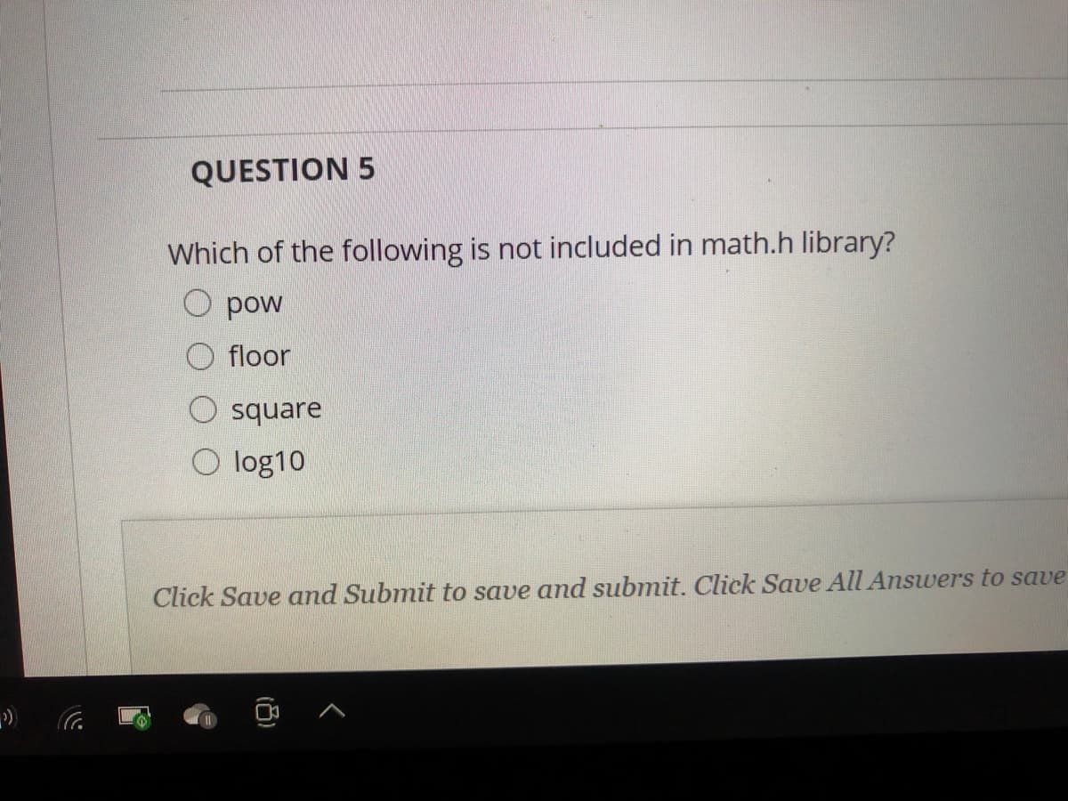 QUESTION 5
Which of the following is not included in math.h library?
O pow
floor
square
O log10
Click Save and Submit to save and submit. Click Save All Answers to save
