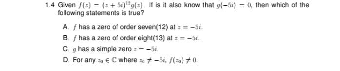 1.4 Given f(2) = (2 + 5i)"g(2). If is it also know that g(-5i) = 0, then which of the
following statements is true?
A. f has a zero of order seven(12) at : = -5i.
B. f has a zero of order eight(13) at z = -5i.
C. g has a simple zero z = -5i.
D. For any 20 € C where za # -5i, f(2o) # 0.
