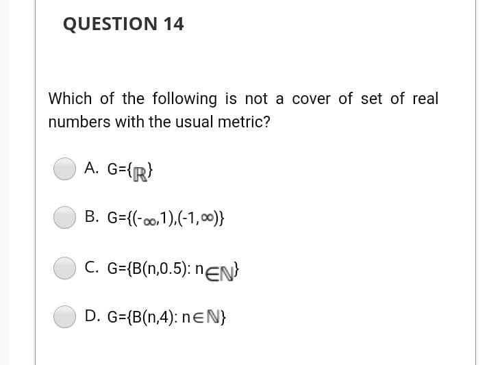 QUESTION 14
Which of the following is not a cover of set of real
numbers with the usual metric?
A. G={R}
B. G={(-00,1),(-1,00)}
C. G={B(n,0.5): nEN
D. G={B(n,4): neN}
