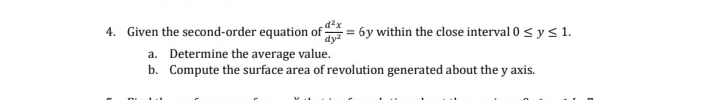 d²x
4. Given the second-order equation of y = 6y within the close interval 0 ≤ y ≤ 1.
a. Determine the average value.
b. Compute the surface area of revolution generated about the y axis.